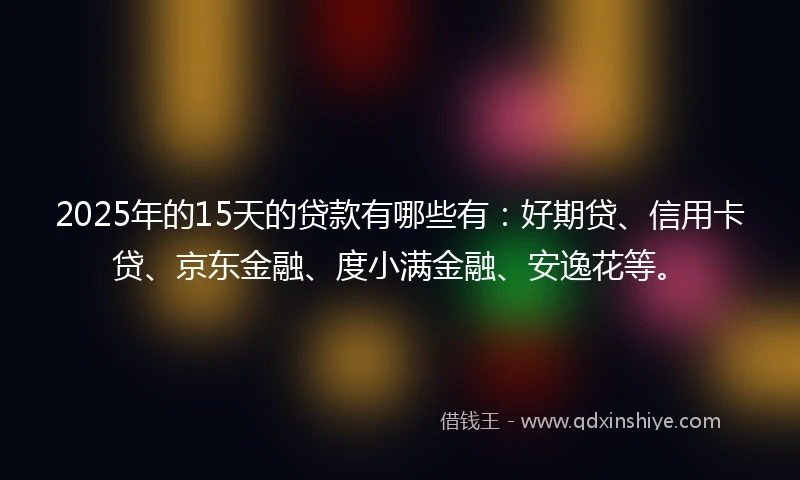 2025年的15天的贷款有哪些有：好期贷、信用卡贷、京东金融、度小满金融、安逸花等。
