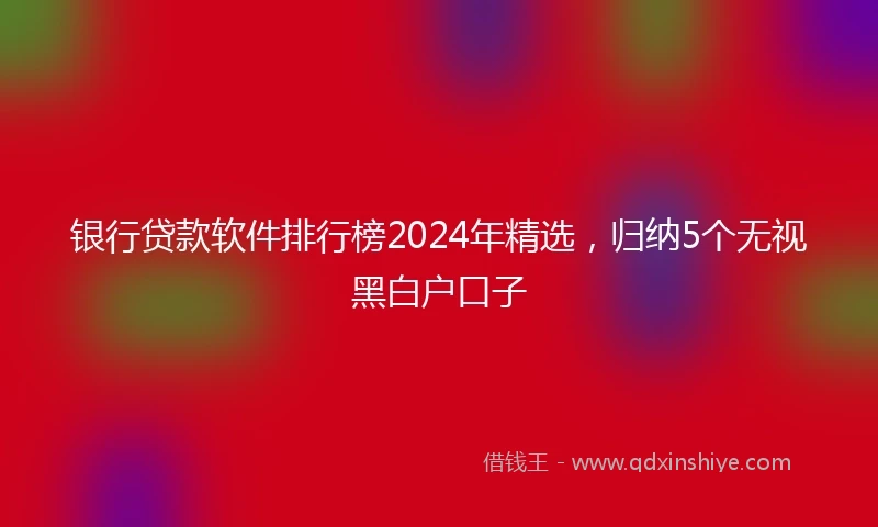 银行贷款软件排行榜2024年精选，归纳5个无视黑白户口子