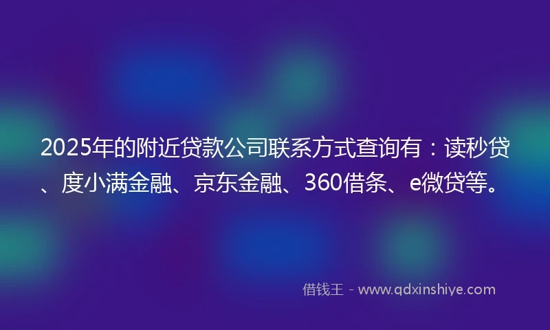 2025年的附近贷款公司联系方式查询有：读秒贷、度小满金融、京东金融、360借条、e微贷等。