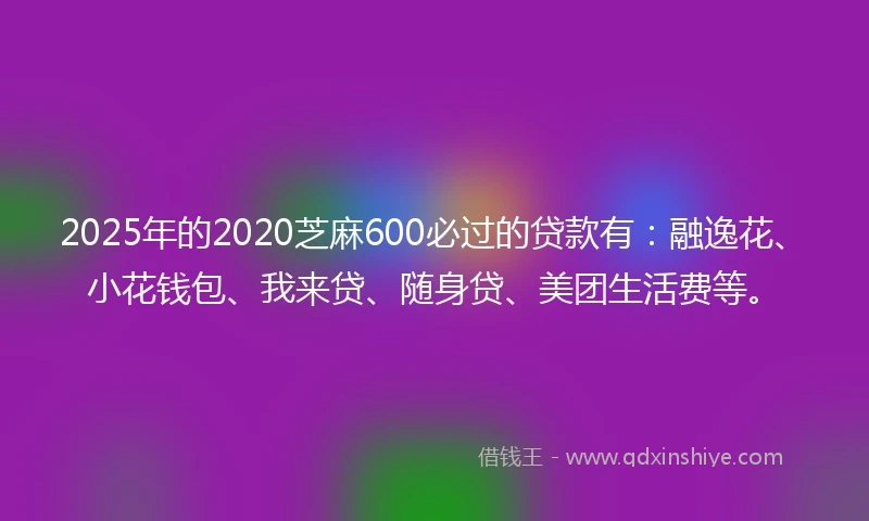 2025年的2020芝麻600必过的贷款有：融逸花、小花钱包、我来贷、随身贷、美团生活费等。