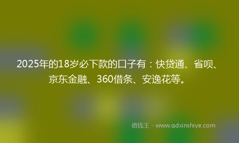 2025年的18岁必下款的口子有：快贷通、省呗、京东金融、360借条、安逸花等。