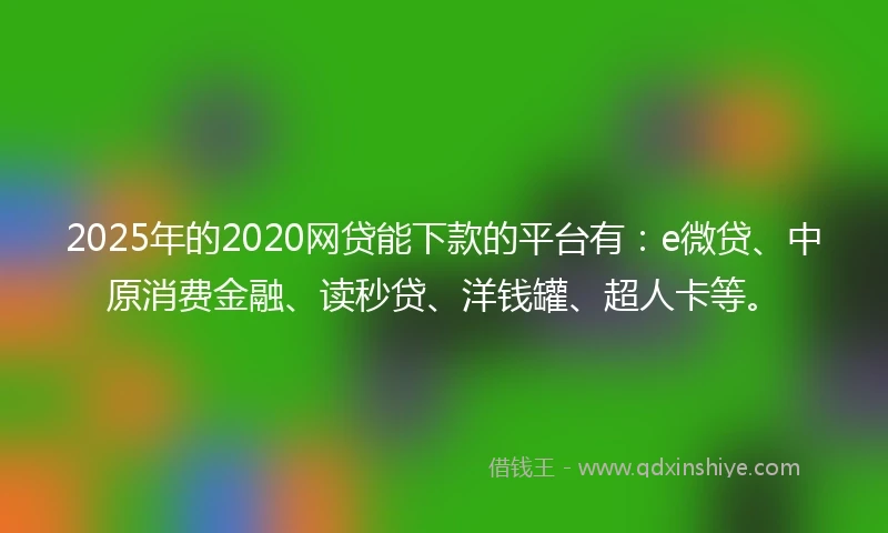 2025年的2020网贷能下款的平台有：e微贷、中原消费金融、读秒贷、洋钱罐、超人卡等。