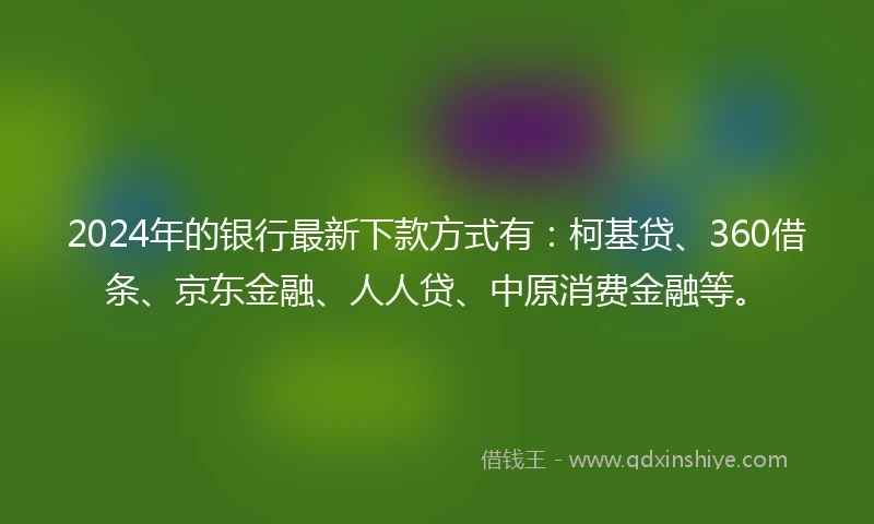 2024年的银行最新下款方式有：柯基贷、360借条、京东金融、人人贷、中原消费金融等。