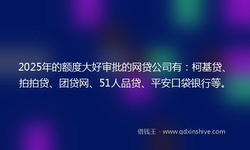 2025年的额度大好审批的网贷公司有：柯基贷、拍拍贷、团贷网、51人品贷、平安口袋银行等。
