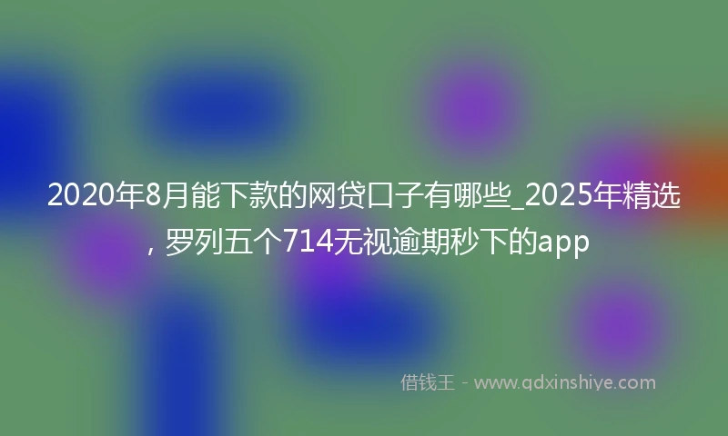 2020年8月能下款的网贷口子有哪些_2025年精选，罗列五个714无视逾期秒下的app