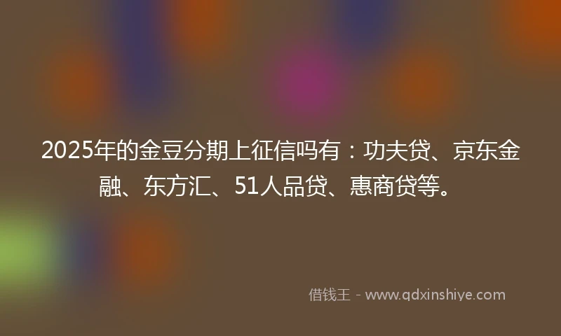2025年的金豆分期上征信吗有：功夫贷、京东金融、东方汇、51人品贷、惠商贷等。