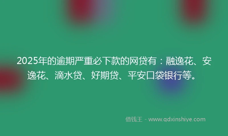 2025年的逾期严重必下款的网贷有：融逸花、安逸花、滴水贷、好期贷、平安口袋银行等。