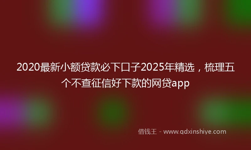 2020最新小额贷款必下口子2025年精选，梳理五个不查征信好下款的网贷app