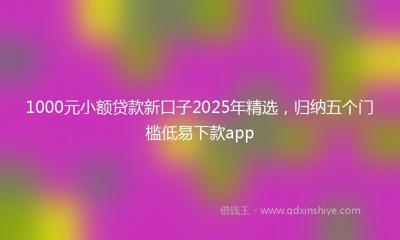 1000元小额贷款新口子2025年精选，归纳五个门槛低易下款app