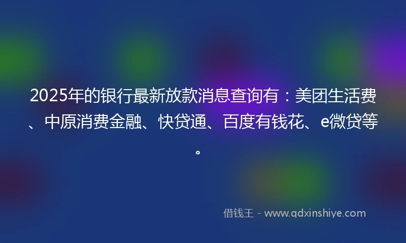 2025年的银行最新放款消息查询有：美团生活费、中原消费金融、快贷通、百度有钱花、e微贷等。