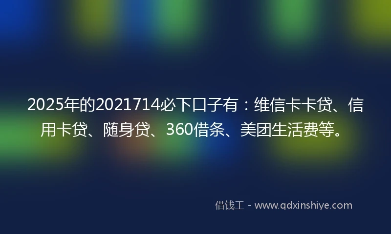 2025年的2021714必下口子有：维信卡卡贷、信用卡贷、随身贷、360借条、美团生活费等。