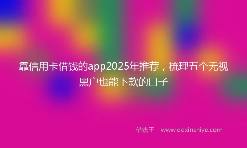 靠信用卡借钱的app2025年推荐，梳理五个无视黑户也能下款的口子