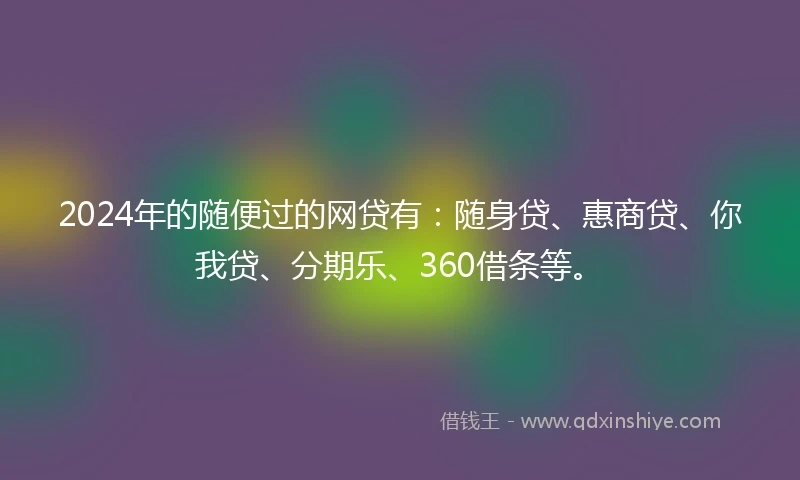 2024年的随便过的网贷有：随身贷、惠商贷、你我贷、分期乐、360借条等。