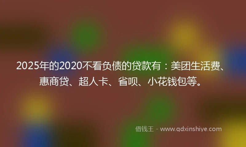2025年的2020不看负债的贷款有：美团生活费、惠商贷、超人卡、省呗、小花钱包等。