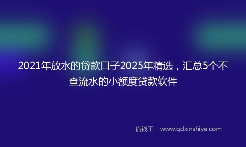 2021年放水的贷款口子2025年精选，汇总5个不查流水的小额度贷款软件