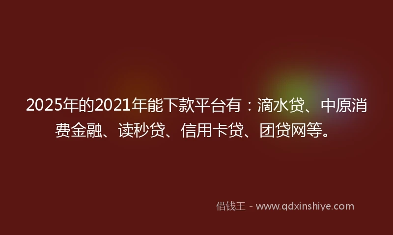 2025年的2021年能下款平台有：滴水贷、中原消费金融、读秒贷、信用卡贷、团贷网等。