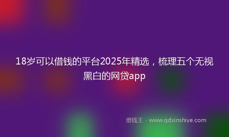 18岁可以借钱的平台2025年精选，梳理五个无视黑白的网贷app