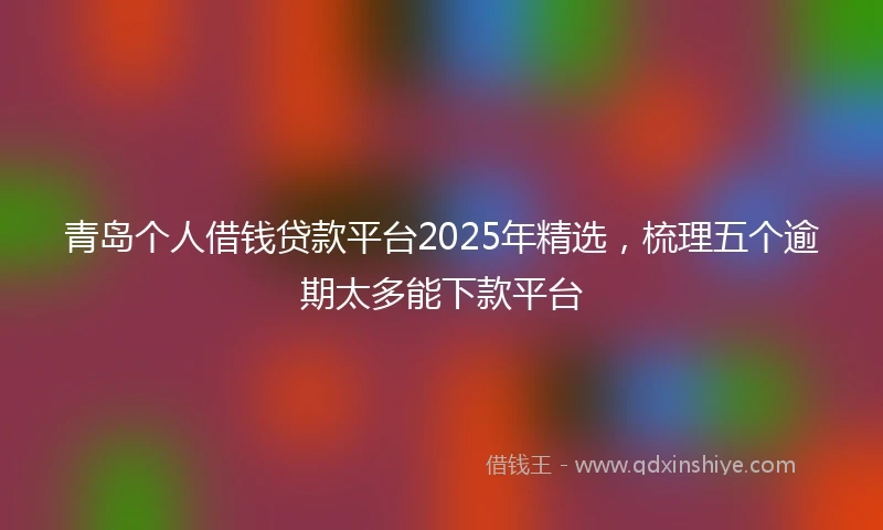 青岛个人借钱贷款平台2025年精选，梳理五个逾期太多能下款平台