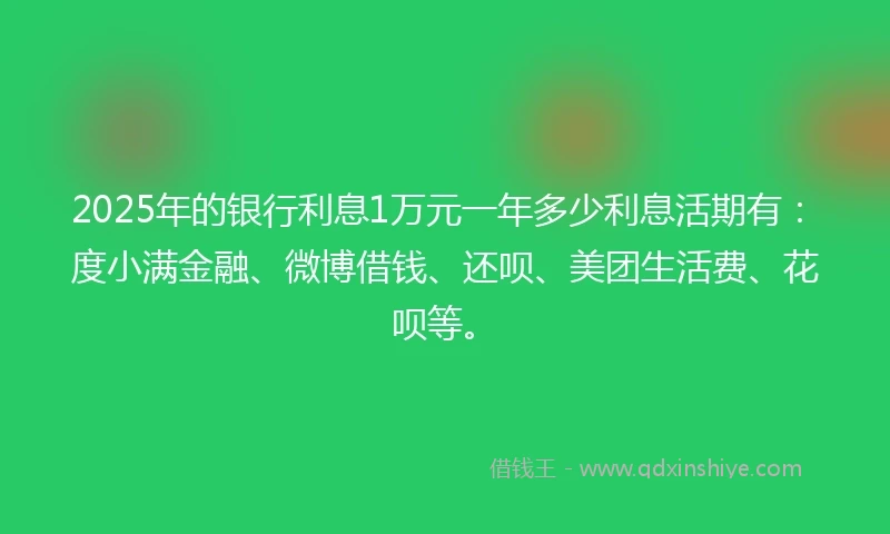 2025年的银行利息1万元一年多少利息活期有：度小满金融、微博借钱、还呗、美团生活费、花呗等。