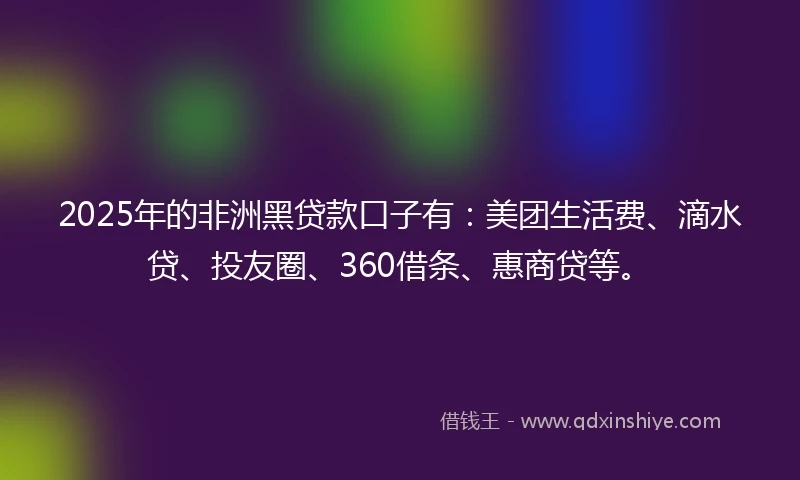 2025年的非洲黑贷款口子有：美团生活费、滴水贷、投友圈、360借条、惠商贷等。