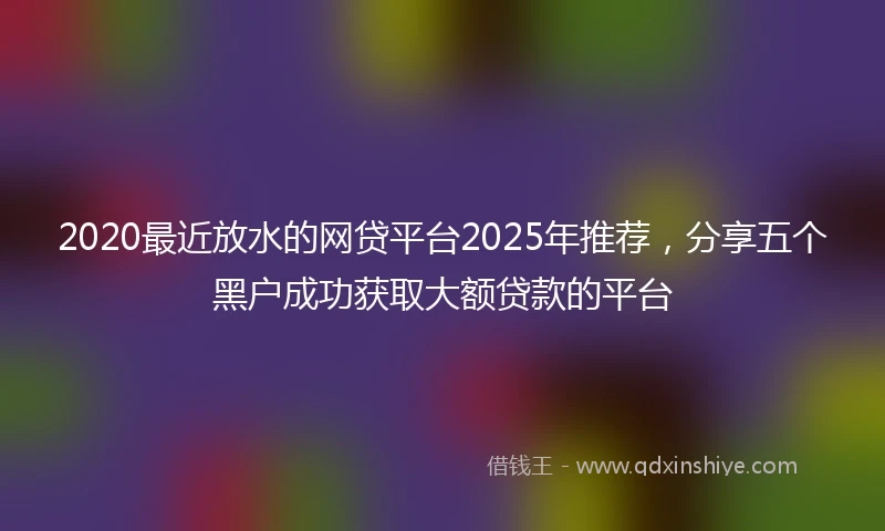 2020最近放水的网贷平台2025年推荐，分享五个黑户成功获取大额贷款的平台