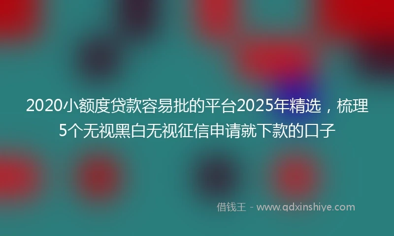 2020小额度贷款容易批的平台2025年精选，梳理5个无视黑白无视征信申请就下款的口子