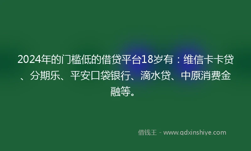 2024年的门槛低的借贷平台18岁有：维信卡卡贷、分期乐、平安口袋银行、滴水贷、中原消费金融等。