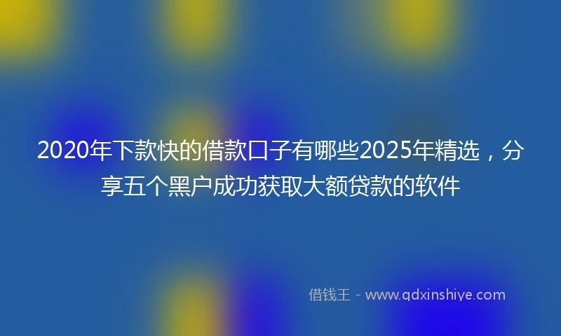 2020年下款快的借款口子有哪些2025年精选，分享五个黑户成功获取大额贷款的软件