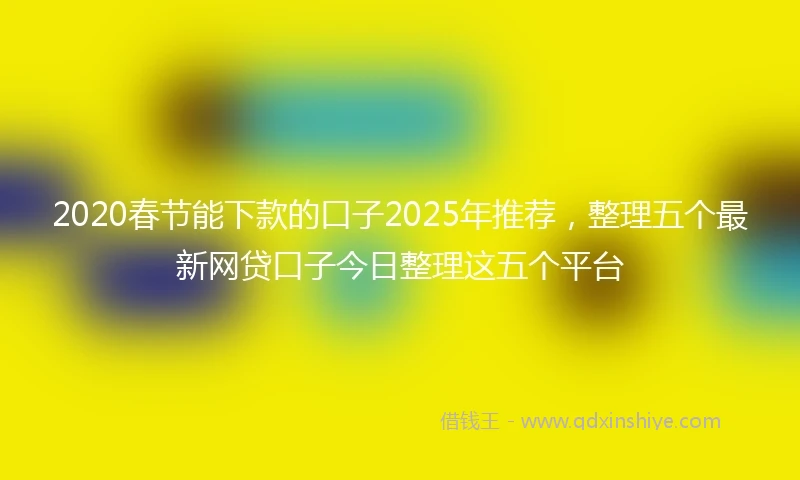 2020春节能下款的口子2025年推荐，整理五个最新网贷口子今日整理这五个平台