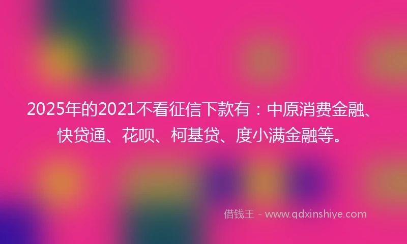2025年的2021不看征信下款有：中原消费金融、快贷通、花呗、柯基贷、度小满金融等。