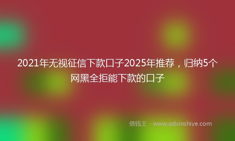 2021年无视征信下款口子2025年推荐，归纳5个网黑全拒能下款的口子