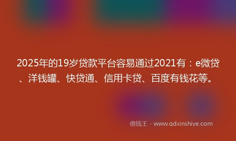 2025年的19岁贷款平台容易通过2021有：e微贷、洋钱罐、快贷通、信用卡贷、百度有钱花等。