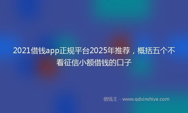 2021借钱app正规平台2025年推荐，概括五个不看征信小额借钱的口子