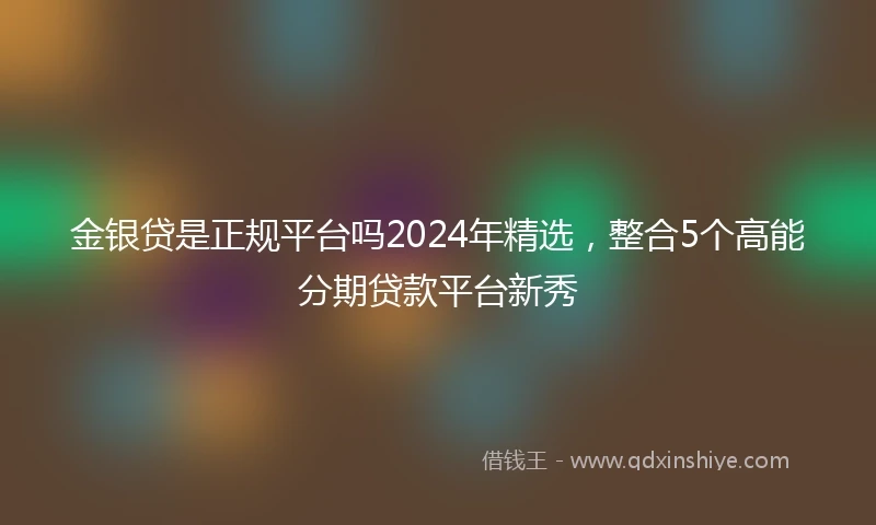金银贷是正规平台吗2024年精选，整合5个高能分期贷款平台新秀