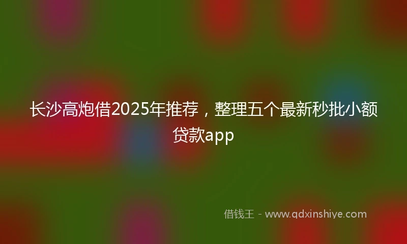 长沙高炮借2025年推荐，整理五个最新秒批小额贷款app