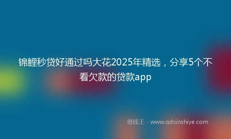 锦鲤秒贷好通过吗大花2025年精选，分享5个不看欠款的贷款app