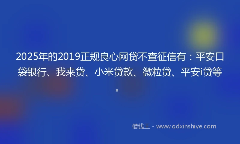 2025年的2019正规良心网贷不查征信有：平安口袋银行、我来贷、小米贷款、微粒贷、平安i贷等。