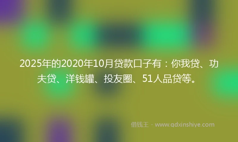 2025年的2020年10月贷款口子有：你我贷、功夫贷、洋钱罐、投友圈、51人品贷等。