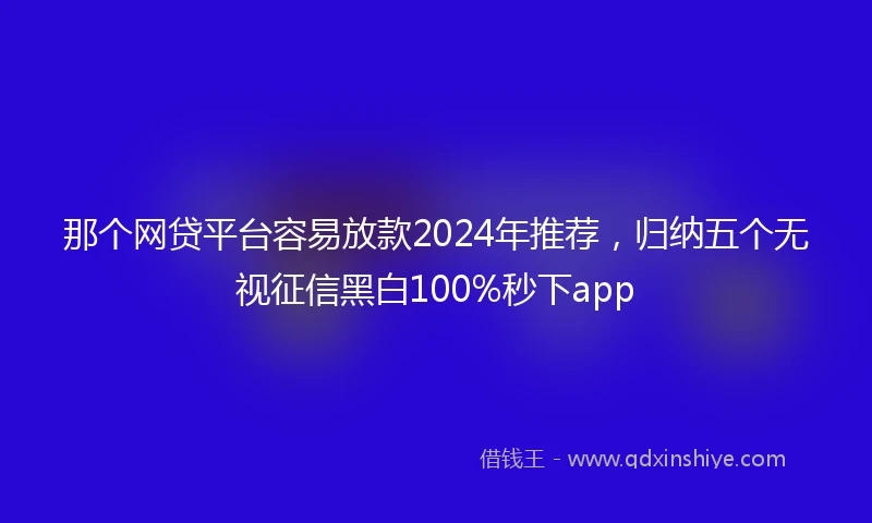 那个网贷平台容易放款2024年推荐，归纳五个无视征信黑白100%秒下app