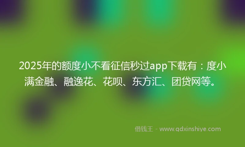 2025年的额度小不看征信秒过app下载有：度小满金融、融逸花、花呗、东方汇、团贷网等。
