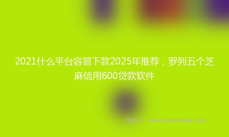 2021什么平台容易下款2025年推荐，罗列五个芝麻信用600贷款软件