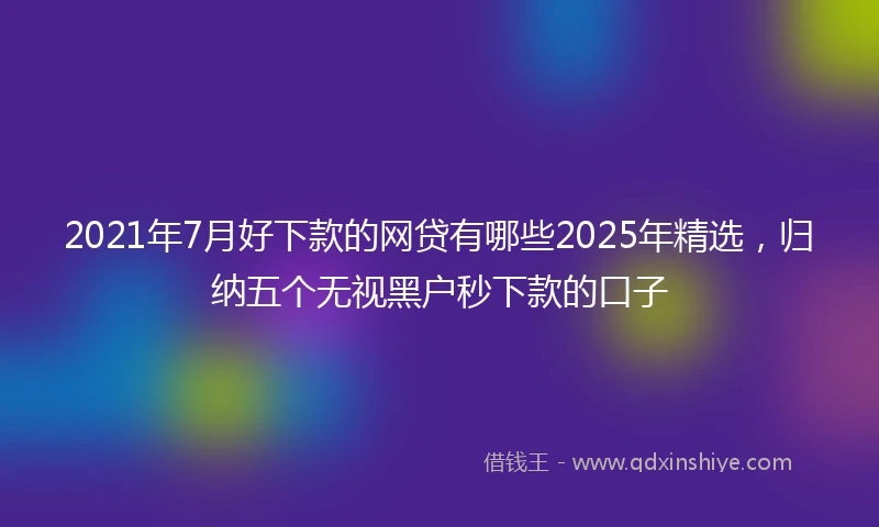 2021年7月好下款的网贷有哪些2025年精选，归纳五个无视黑户秒下款的口子