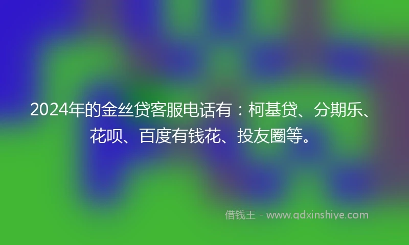 2024年的金丝贷客服电话有：柯基贷、分期乐、花呗、百度有钱花、投友圈等。