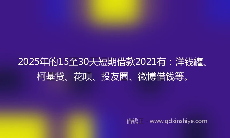 2025年的15至30天短期借款2021有：洋钱罐、柯基贷、花呗、投友圈、微博借钱等。