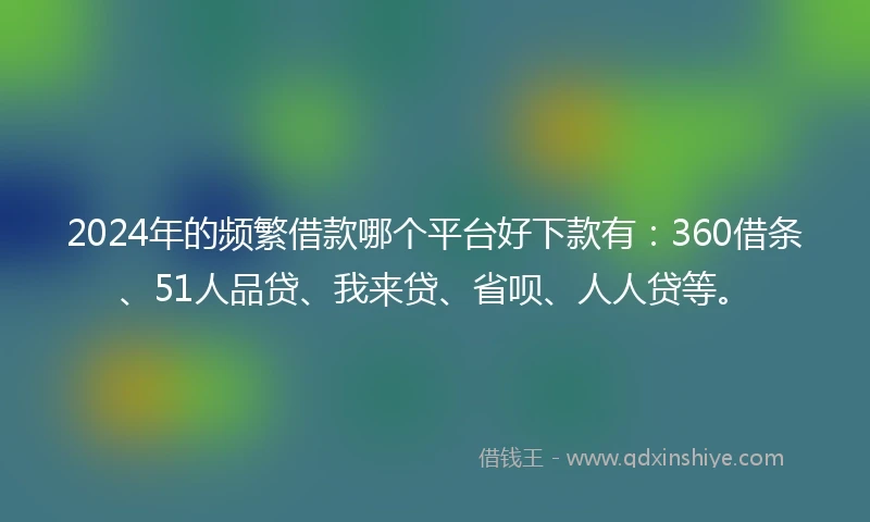 2024年的频繁借款哪个平台好下款有：360借条、51人品贷、我来贷、省呗、人人贷等。