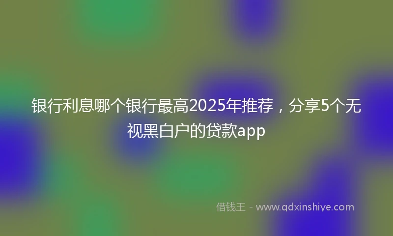 银行利息哪个银行最高2025年推荐，分享5个无视黑白户的贷款app