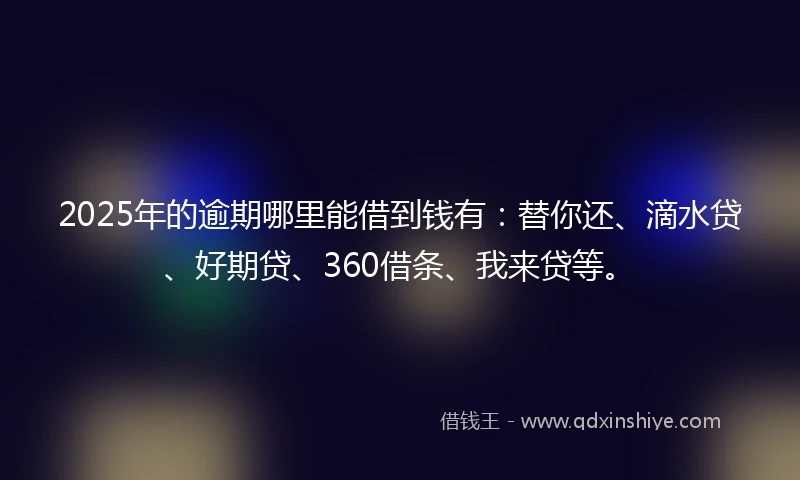 2025年的逾期哪里能借到钱有：替你还、滴水贷、好期贷、360借条、我来贷等。
