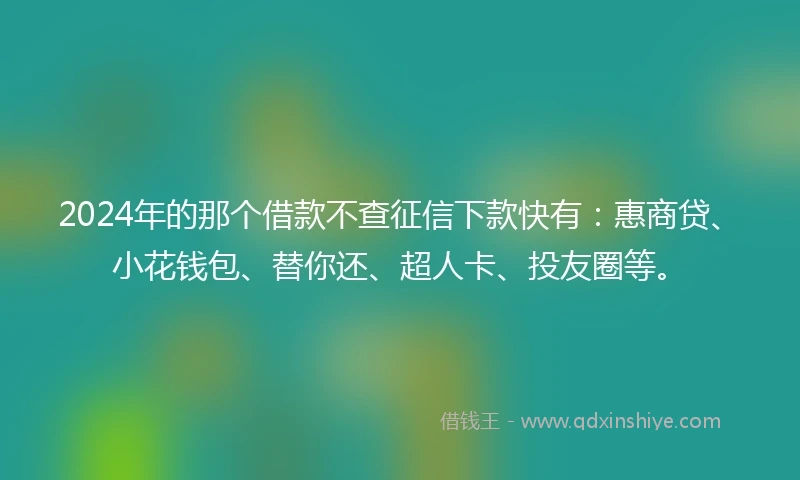 2024年的那个借款不查征信下款快有：惠商贷、小花钱包、替你还、超人卡、投友圈等。