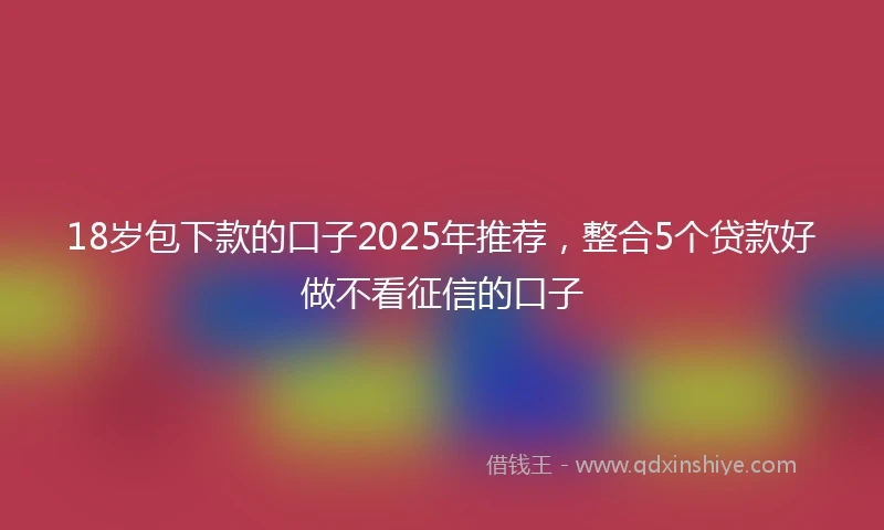18岁包下款的口子2025年推荐，整合5个贷款好做不看征信的口子