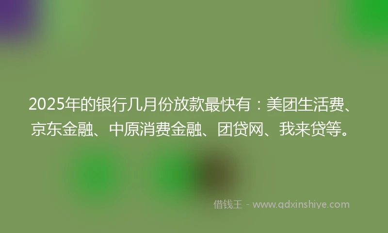 2025年的银行几月份放款最快有：美团生活费、京东金融、中原消费金融、团贷网、我来贷等。